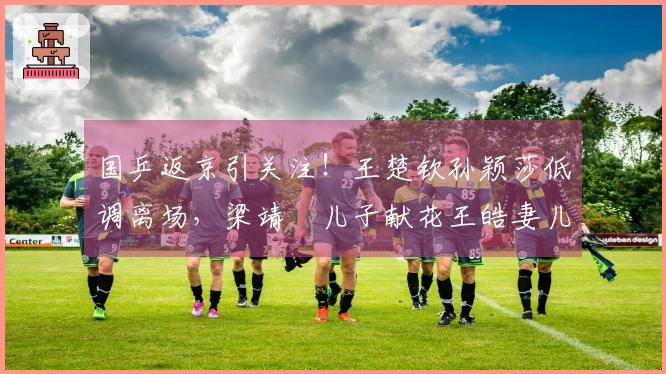 国乒返京引关注！王楚钦孙颖莎低调离场，梁靖崑儿子献花王皓妻儿迎接
