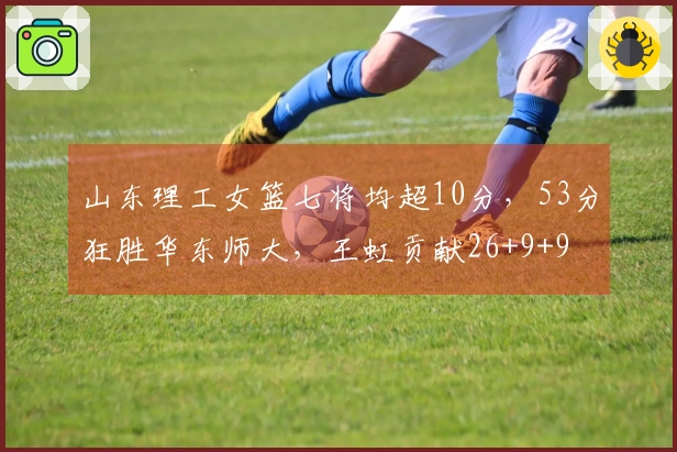 山东理工女篮七将均超10分，53分狂胜华东师大，王虹贡献26+9+9